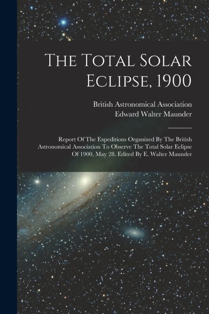 The Total Solar Eclipse, 1900: Report Of The Expeditions Organized By The British Astronomical Association To Observe The Total Solar Eclipse Of 1900, May 28. Edited By E. Walter Maunder