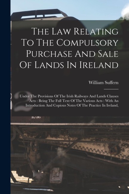 The Law Relating To The Compulsory Purchase And Sale Of Lands In Ireland: Under The Provisions Of The Irish Railways And Lands Clauses Acts: Being The Full Text Of The Various Acts: With An Introduction And Copious Notes Of The Practice In Ireland,