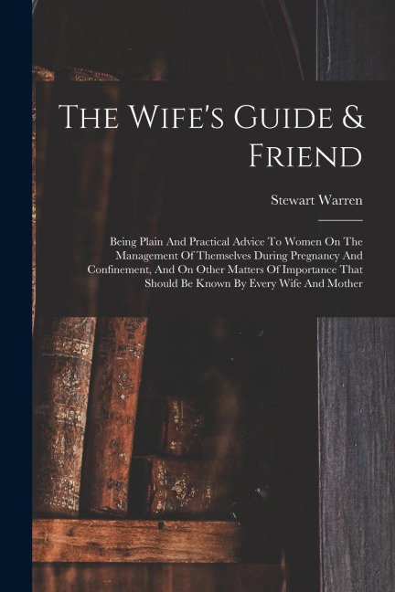 The Wifes Guide & Friend: Being Plain And Practical Advice To Women On The Management Of Themselves During Pregnancy And Confinement, And On Other Matters Of Importance That Should Be Known By Every Wife And Mother