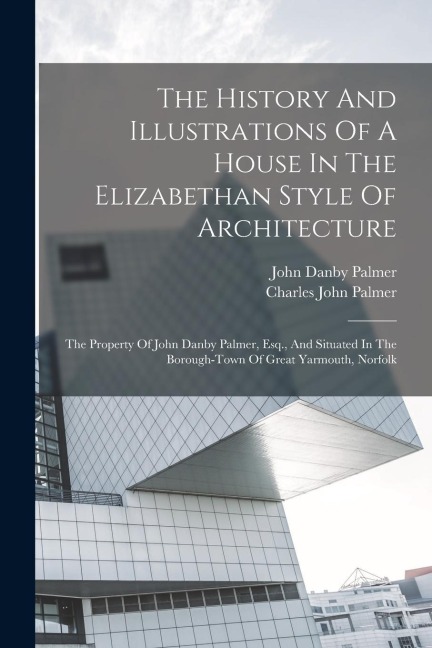 The History And Illustrations Of A House In The Elizabethan Style Of Architecture: The Property Of John Danby Palmer, Esq., And Situated In The Boroug