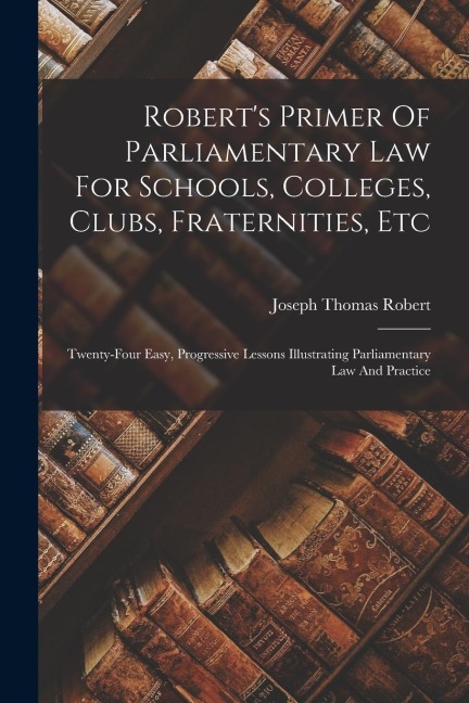 Robert's Primer Of Parliamentary Law For Schools, Colleges, Clubs, Fraternities, Etc: Twenty-four Easy, Progressive Lessons Illustrating Parliamentary Law And Practice