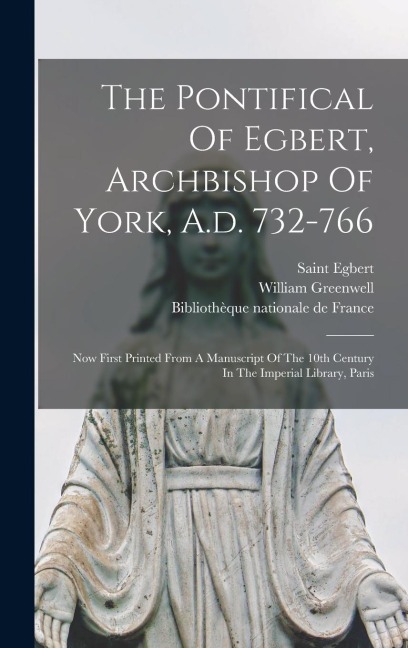 The Pontifical Of Egbert, Archbishop Of York, A.d. 732-766: Now First Printed From A Manuscript Of The 10th Century In The Imperial Library, Paris