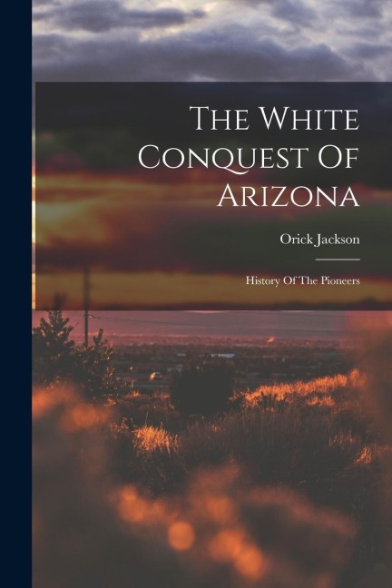 The White Conquest Of Arizona: History Of The Pioneers