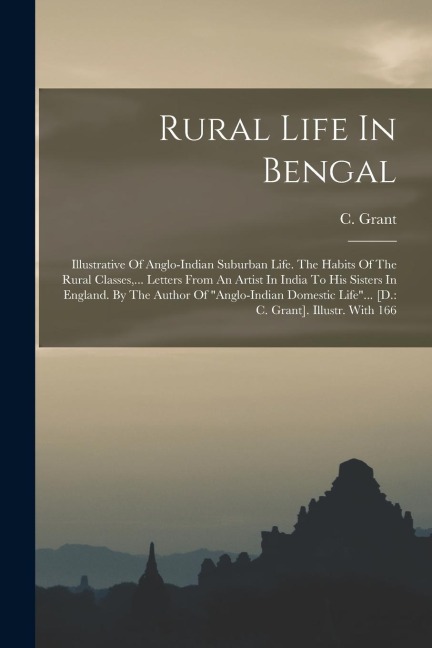 Rural Life In Bengal: Illustrative Of Anglo-indian Suburban Life. The Habits Of The Rural Classes, ... Letters From An Artist In India To His Sisters In England. By The Author Of anglo-indian Domestic Life... [d.: C. Grant]. Illustr. With 166