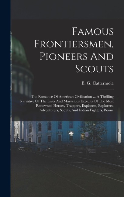 Famous Frontiersmen, Pioneers And Scouts: The Romance Of American Civilization ... A Thrilling Narrative Of The Lives And Marvelous Exploits Of The Most Renowned Heroes, Trappers, Explorers, Explorers, Adventurers, Scouts, And Indian Fighters, Boone