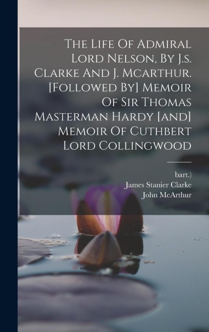 The Life Of Admiral Lord Nelson, By J.s. Clarke And J. Mcarthur. [followed By] Memoir Of Sir Thomas Masterman Hardy [and] Memoir Of Cuthbert Lord Collingwood