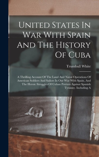United States In War With Spain And The History Of Cuba: A Thrilling Account Of The Land And Naval Operations Of American Soldiers And Sailors In Our War With Spain, And The Heroic Struggles Of Cuban Patriots Against Spanish Tyranny. Including A