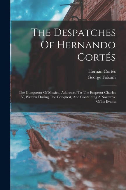 The Despatches Of Hernando Cortés: The Conqueror Of Mexico, Addressed To The Emperor Charles V, Written During The Conquest, And Containing A Narrative Of Its Events