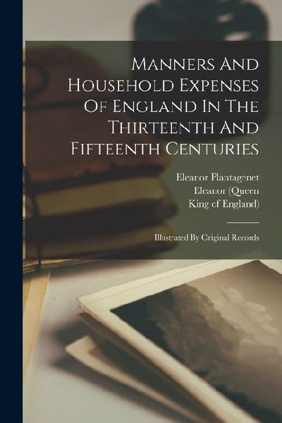 Manners And Household Expenses Of England In The Thirteenth And Fifteenth Centuries: Illustrated By Original Records