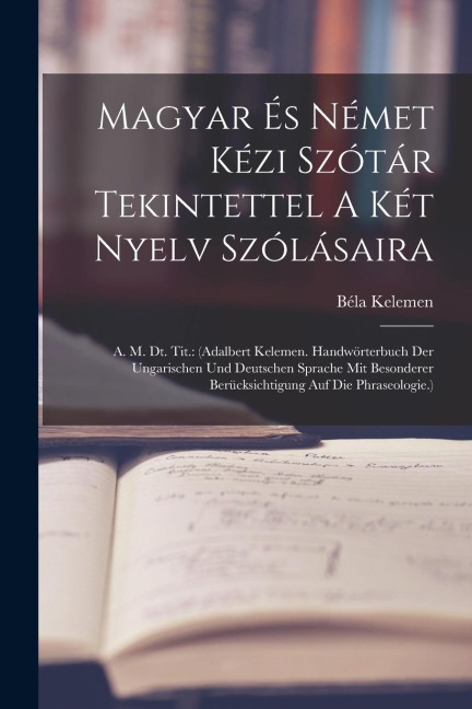 Magyar És Német Kézi Szótár Tekintettel A Két Nyelv Szólásaira: A. M. Dt. Tit.: (adalbert Kelemen. Handwörterbuch Der Ungarischen Und Deutschen Sprach
