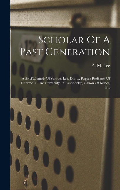 Scholar Of A Past Generation: A Brief Memoir Of Samuel Lee, D.d. ... Regius Professor Of Hebrew In The University Of Cambridge, Canon Of Bristol, Etc