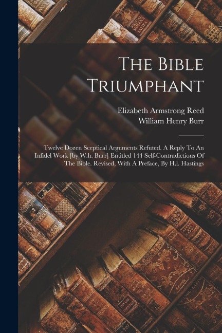The Bible Triumphant: Twelve Dozen Sceptical Arguments Refuted. A Reply To An Infidel Work [by W.h. Burr] Entitled 144 Self-contradictions Of The Bible. Revised, With A Preface, By H.l. Hastings
