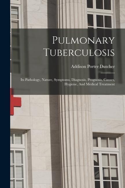 Pulmonary Tuberculosis: Its Pathology, Nature, Symptoms, Diagnosis, Prognosis, Causes, Hygiene, And Medical Treatment