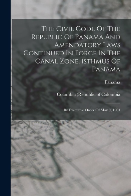The Civil Code Of The Republic Of Panama And Amendatory Laws Continued In Force In The Canal Zone, Isthmus Of Panama: By Executive Order Of May 9, 1904