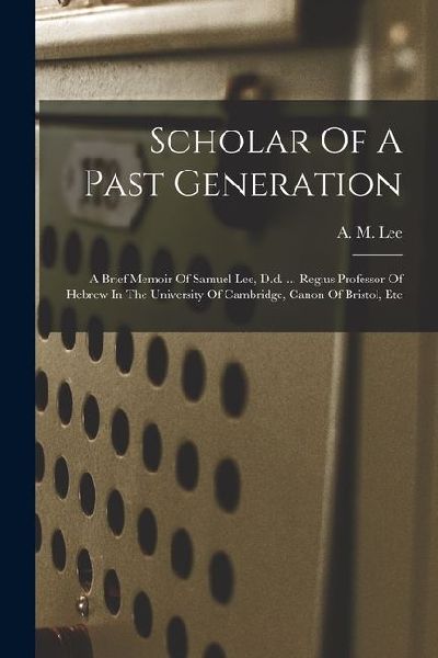 Scholar Of A Past Generation: A Brief Memoir Of Samuel Lee, D.d. ... Regius Professor Of Hebrew In The University Of Cambridge, Canon Of Bristol, Et