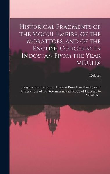 Historical Fragments of the Mogul Empire, of the Morattoes, and of the English Concerns in Indostan From the Year MDCLIX; Origin of the Companys Trade at Broach and Surat, and a General Idea of the Government and People of Indostan; to Which Is...