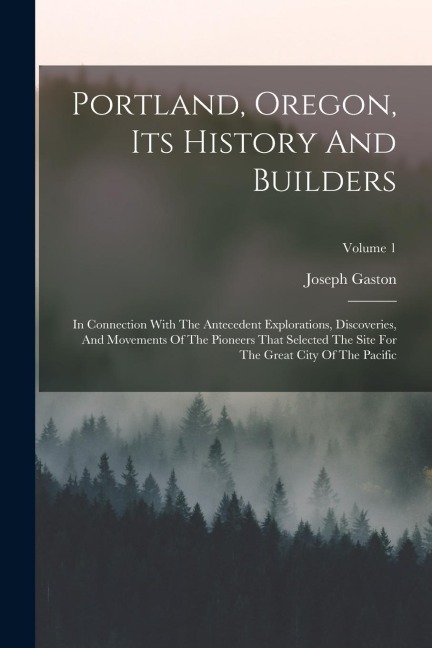 Portland, Oregon, Its History And Builders: In Connection With The Antecedent Explorations, Discoveries, And Movements Of The Pioneers That Selected T