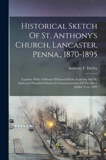 Historical Sketch Of St. Anthonys Church, Lancaster, Penna., 1870-1895: Together With A History Of Sacred Heart Academy And St. Anthonys Parochial S
