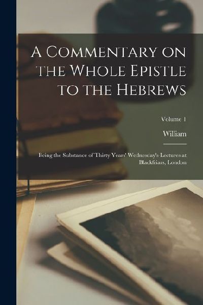A Commentary on the Whole Epistle to the Hebrews: Being the Substance of Thirty Years' Wednesday's Lectures at Blackfriars, London; Volume 1
