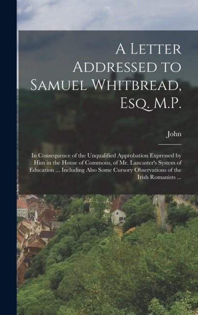 A Letter Addressed to Samuel Whitbread, Esq. M.P.: In Consequence of the Unqualified Approbation Expressed by Him in the House of Commons, of Mr. Lancasters System of Education ... Including Also Some Cursory Observations of the Irish Romanists ...