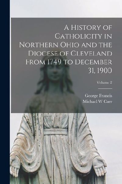 A History of Catholicity in Northern Ohio and the Diocese of Cleveland From 1749 to December 31, 1900; Volume 2