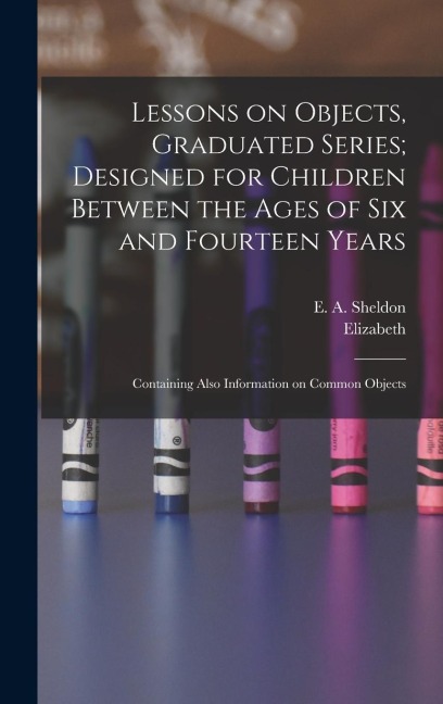 Lessons on Objects, Graduated Series; Designed for Children Between the Ages of Six and Fourteen Years: Containing Also Information on Common Objects