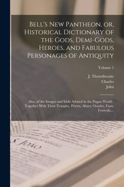Bell's New Pantheon, or, Historical Dictionary of the Gods, Demi-gods, Heroes, and Fabulous Personages of Antiquity: Also, of the Images and Idols Adored in the Pagan World: Together With Their Temples, Priests, Altars, Oracles, Fasts, Festivals, ...; Vol