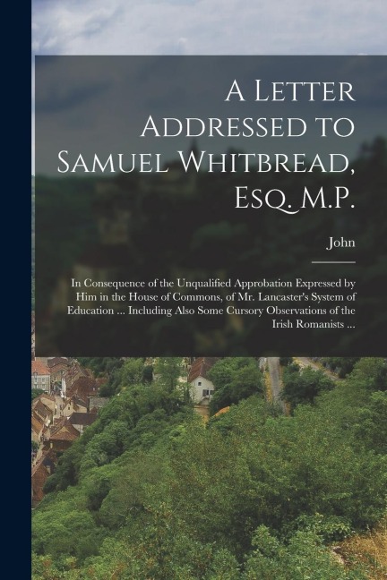 A Letter Addressed to Samuel Whitbread, Esq. M.P.: In Consequence of the Unqualified Approbation Expressed by Him in the House of Commons, of Mr. Lancaster's System of Education ... Including Also Some Cursory Observations of the Irish Romanists ...