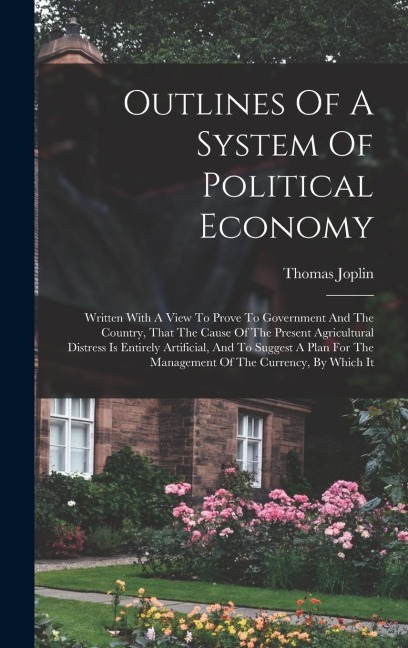 Outlines Of A System Of Political Economy: Written With A View To Prove To Government And The Country, That The Cause Of The Present Agricultural Dist