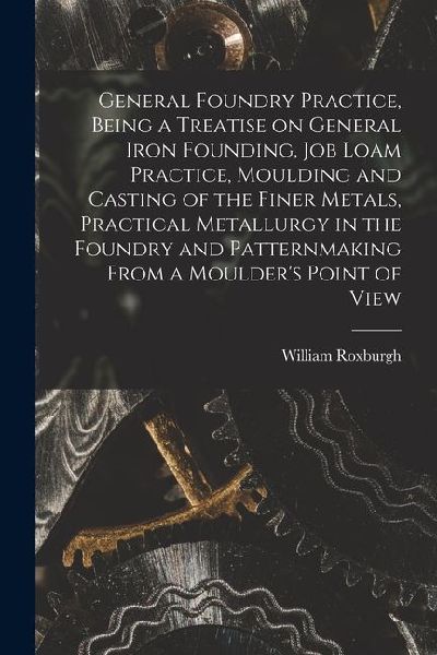 General Foundry Practice, Being a Treatise on General Iron Founding, Job Loam Practice, Moulding and Casting of the Finer Metals, Practical Metallurgy