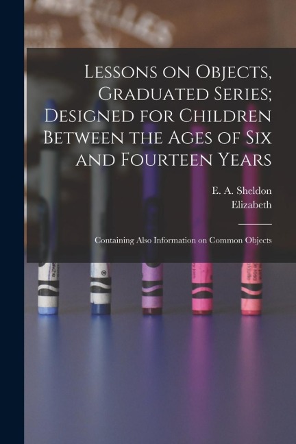Lessons on Objects, Graduated Series; Designed for Children Between the Ages of Six and Fourteen Years: Containing Also Information on Common Objects