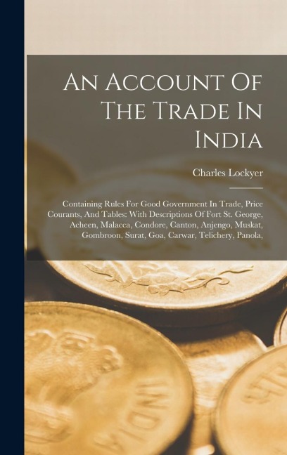 An Account Of The Trade In India: Containing Rules For Good Government In Trade, Price Courants, And Tables: With Descriptions Of Fort St. George, Ach