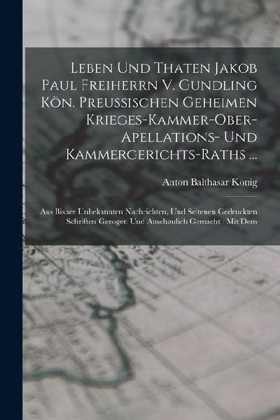 Leben Und Thaten Jakob Paul Freiherrn V. Gundling Kön. Preußischen Geheimen Krieges-kammer-ober-apellations- Und Kammergerichts-raths ...: Aus Bisher