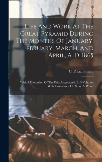 Life And Work At The Great Pyramid During The Months Of January, February, March, And April, A. D. 1865: With A Discussion Of The Frits Ascertained. I