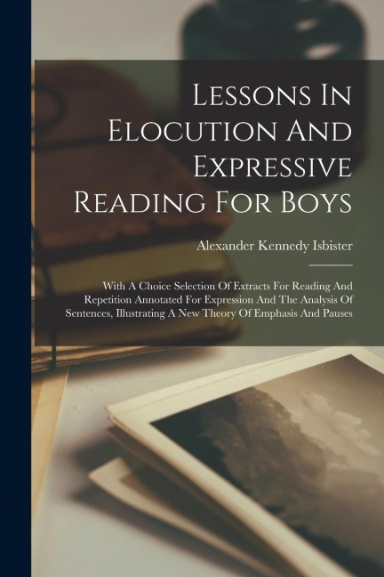 Lessons In Elocution And Expressive Reading For Boys: With A Choice Selection Of Extracts For Reading And Repetition Annotated For Expression And The Analysis Of Sentences, Illustrating A New Theory Of Emphasis And Pauses