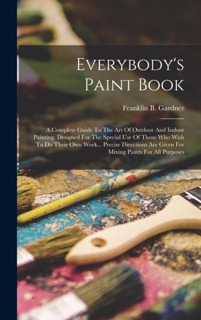 Everybody's Paint Book: A Complete Guide To The Art Of Outdoor And Indoor Painting. Designed For The Special Use Of Those Who Wish To Do Their