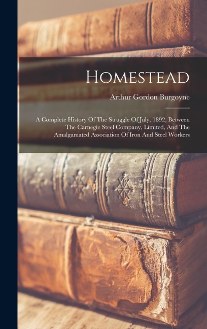 Homestead: A Complete History Of The Struggle Of July, 1892, Between The Carnegie Steel Company, Limited, And The Amalgamated Association Of Iron And Steel Workers