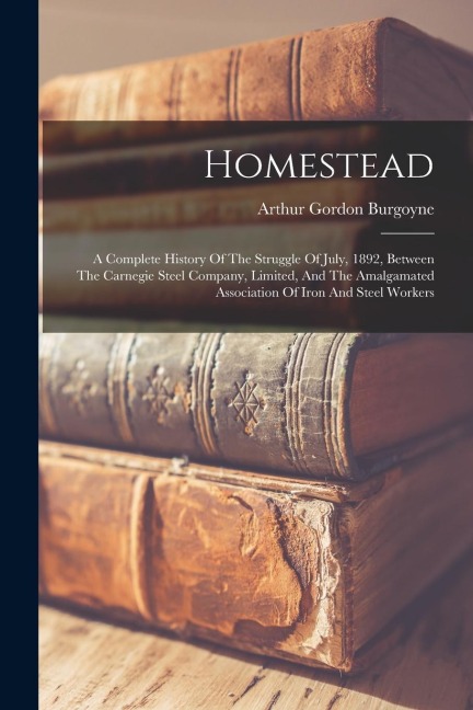 Homestead: A Complete History Of The Struggle Of July, 1892, Between The Carnegie Steel Company, Limited, And The Amalgamated Association Of Iron And Steel Workers