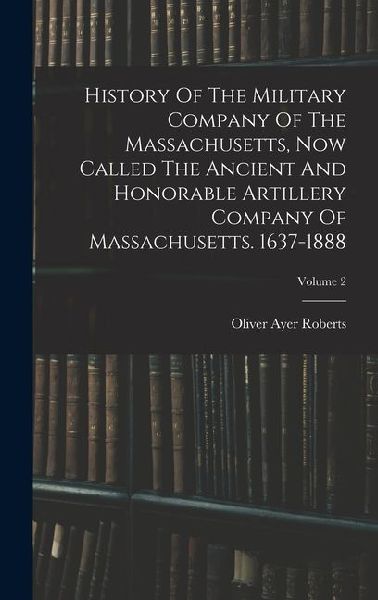 History Of The Military Company Of The Massachusetts, Now Called The Ancient And Honorable Artillery Company Of Massachusetts. 1637-1888; Volume 2