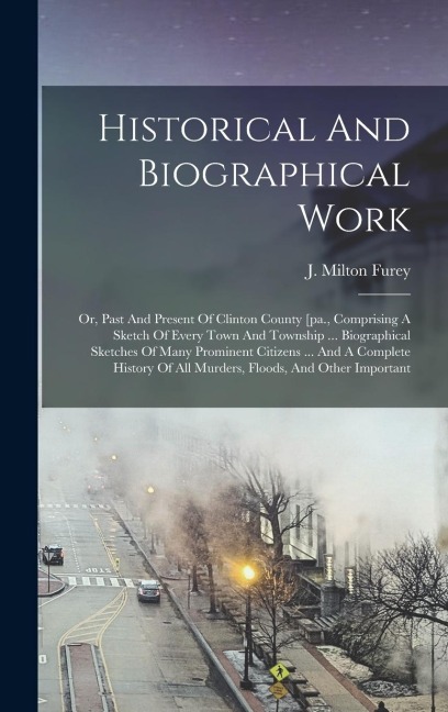 Historical And Biographical Work: Or, Past And Present Of Clinton County [pa., Comprising A Sketch Of Every Town And Township ... Biographical Sketches Of Many Prominent Citizens ... And A Complete History Of All Murders, Floods, And Other Important