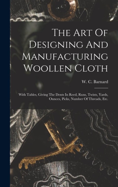The Art Of Designing And Manufacturing Woollen Cloth: With Tables, Giving The Dents In Reed, Runs, Twists, Yards, Ounces, Picks, Number Of Threads, Etc.