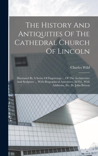 The History And Antiquities Of The Cathedral Church Of Lincoln: Illustrated By A Series Of Engravings ... Of The Architecture And Sculpture ... With Biographical Anecdotes. 2d Ed., With Additions, Etc. By John Britton
