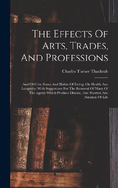 The Effects Of Arts, Trades, And Professions: And Of Civic States And Habits Of Living, On Health And Longevity: With Suggestions For The Removal Of Many Of The Agents Which Produce Disease, And Shorten And Duration Of Life