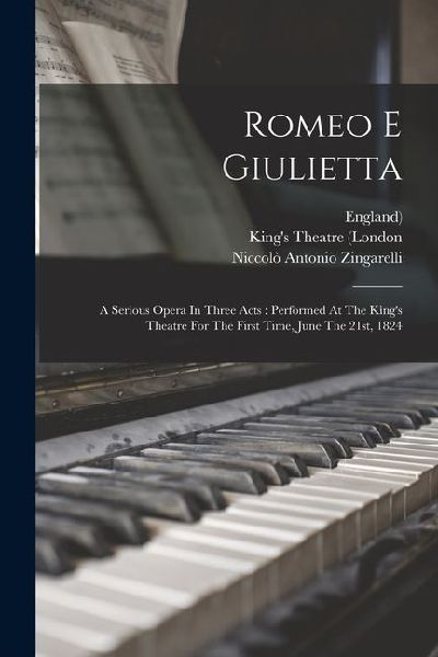 Romeo E Giulietta: A Serious Opera In Three Acts: Performed At The Kings Theatre For The First Time, June The 21st, 1824