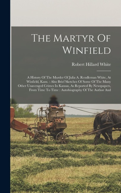 The Martyr Of Winfield: A History Of The Murder Of Julia A. Rendleman White, At Winfield, Kans.: Also Brief Sketches Of Some Of The Many Other Unavenged Crimes In Kansas, As Reported By Newspapers, From Time To Time: Autobiography Of The Author And