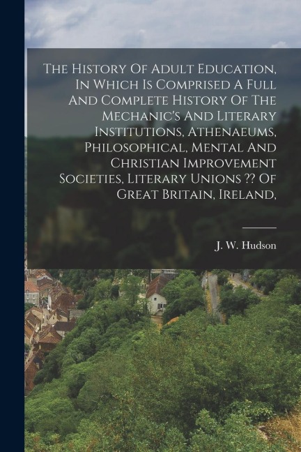 The History Of Adult Education, In Which Is Comprised A Full And Complete History Of The Mechanics And Literary Institutions, Athenaeums, Philosophical, Mental And Christian Improvement Societies, Literary Unions Of Great Britain, Ireland,