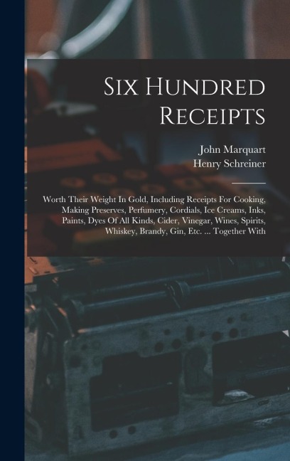 Six Hundred Receipts: Worth Their Weight In Gold, Including Receipts For Cooking, Making Preserves, Perfumery, Cordials, Ice Creams, Inks, Paints, Dyes Of All Kinds, Cider, Vinegar, Wines, Spirits, Whiskey, Brandy, Gin, Etc. ... Together With