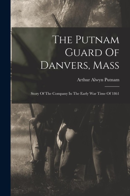 The Putnam Guard Of Danvers, Mass: Story Of The Company In The Early War Time Of 1861