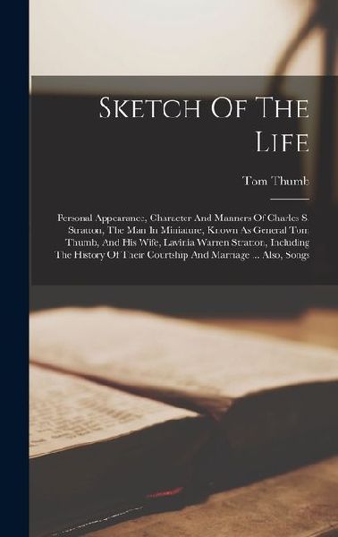 Sketch Of The Life: Personal Appearance, Character And Manners Of Charles S. Stratton, The Man In Miniature, Known As General Tom Thumb, And His Wife, Lavinia Warren Stratton, Including The History Of Their Courtship And Marriage ... Also, Songs