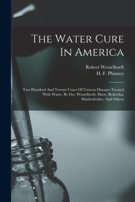 The Water Cure In America: Two Hundred And Twenty Cases Of Various Diseases Treated With Water, By Drs. Wesselhoeft, Shew, Bedortha, Shieferdecke